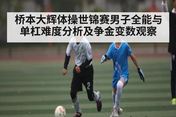 桥本大辉体操世锦赛男子全能与单杠难度分析及争金变数观察